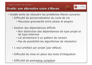 •  Gradle tente de résoudre les problèmes Maven suivants:
    •  Difficulté de personnalisation du cycle de vie
        •  Mauvaise granularité entre phase et plugins

   •  Gestion des dépendances difficile
       •  Non distinction des dépendances de type projet et
          de type externes
       •  Lié strictement à un pattern de version
       •  Pas de possibilité les algorithmes de résolution

   •  1 seul artefact par projet (par défaut)

   •  Difficulté de mise en place des tests d'intégration

   •  Difficulté de packaging -complexe
                          LavaJUG Présentation Gradle         15
 