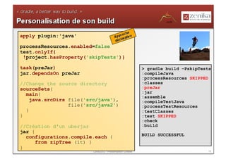 apply plugin:'java'

processResources.enabled=false
test.onlyIf{
 !project.hasProperty('skipTests')}

task(preJar)                                             > gradle build –PskipTests
jar.dependsOn preJar                                     :compileJava
                                                         :processResources SKIPPED
//Change the source directory                            :classes
sourceSets{                                              :preJar
  main{                                                  :jar
                                                         :assemble
    java.srcDirs file('src/java'),                       :compileTestJava
                 file('src/java2')                       :processTestResources
  }                                                      :testClasses
}                                                        :test SKIPPED
                                                         :check
//Création d'un uberjar                                  :build
jar {
  configurations.compile.each {                          BUILD SUCCESSFUL
      from zipTree (it) }
}
                         LavaJUG - Présentation Gradle                           19
 