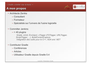 •  Architecte Zenika
     – Consultant
     – Formateur
     – Spécialiste sur l'univers de l'usine logicielle

•  Committer Jenkins
    – > 40 plugins
        Grade, xUnit, EnvInject, xTrigger (FSTrigger, URLTrigger,
        ScriptTrigger, ...), BuildContextCapture
        Intégration des outils pour le C++, ADA and .NET

•  Contributor Gradle
    – Conférences
    – Articles
    – Utilisateur Gradle depuis Gradle 0.4

                                 LavaJUG - Présentation Gradle      2
 