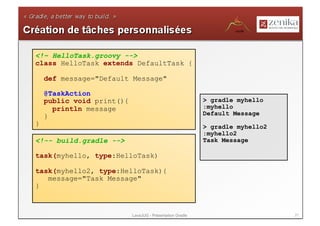 <!– HelloTask.groovy -->
class HelloTask extends DefaultTask {

    def message="Default Message"

    @TaskAction
    public void print(){                                   > gradle myhello
      println message                                      :myhello
    }                                                      Default Message
}                                                          > gradle myhello2
                                                           :myhello2
<!-- build.gradle -->                                      Task Message

task(myhello, type:HelloTask)

task(myhello2, type:HelloTask){
   message="Task Message"
}



                           LavaJUG - Présentation Gradle                       21
 