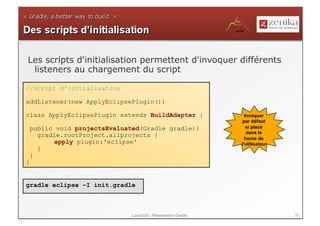 Les scripts d'initialisation permettent d'invoquer différents
 listeners au chargement du script

//Script d'initialisation

addListener(new ApplyEclipsePlugin())

class ApplyEclipsePlugin extends BuildAdapter {                  Invoquer
                                                               par défaut
    public void projectsEvaluated(Gradle gradle){                 si placé
                                                                  dans le
      gradle.rootProject.allprojects {                           home de
          apply plugin:'eclipse'                               l'utilisateur
      }
    }
}


gradle eclipse –I init.gradle



                               LavaJUG - Présentation Gradle                   26
 