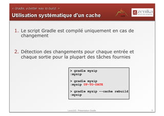 1.  Le script Gradle est compilé uniquement en cas de
    changement


2.  Détection des changements pour chaque entrée et
    chaque sortie pour la plupart des tâches fournies

                         > gradle myzip
                         :myzip

                         > gradle myzip
                         :myzip UP-TO-DATE

                         > gradle myzip –-cache rebuild
                         :myzip



                       LavaJUG - Présentation Gradle      35
 