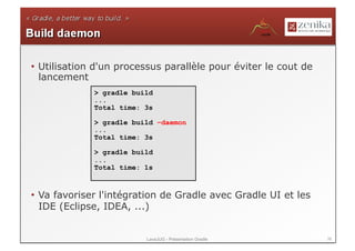 •  Utilisation d'un processus parallèle pour éviter le cout de
   lancement
             > gradle build
             ...
             Total time: 3s

             > gradle build –daemon
             ...
             Total time: 3s

             > gradle build
             ...
             Total time: 1s



•  Va favoriser l'intégration de Gradle avec Gradle UI et les
   IDE (Eclipse, IDEA, ...)


                         LavaJUG - Présentation Gradle           38
 