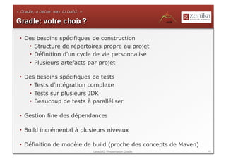 •  Des besoins spécifiques de construction
    •  Structure de répertoires propre au projet
    •  Définition d'un cycle de vie personnalisé
    •  Plusieurs artefacts par projet

•  Des besoins spécifiques de tests
    •  Tests d'intégration complexe
    •  Tests sur plusieurs JDK
    •  Beaucoup de tests à paralléliser

•  Gestion fine des dépendances

•  Build incrémental à plusieurs niveaux

•  Définition de modèle de build (proche des concepts de Maven)
                           LavaJUG - Présentation Gradle          45
 