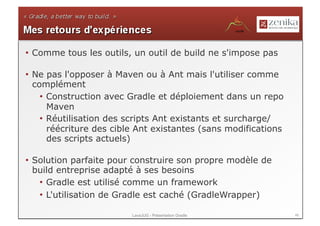 •  Comme tous les outils, un outil de build ne s'impose pas

•  Ne pas l'opposer à Maven ou à Ant mais l'utiliser comme
   complément
     •  Construction avec Gradle et déploiement dans un repo
        Maven
     •  Réutilisation des scripts Ant existants et surcharge/
        réécriture des cible Ant existantes (sans modifications
        des scripts actuels)

•  Solution parfaite pour construire son propre modèle de
   build entreprise adapté à ses besoins
    •  Gradle est utilisé comme un framework
    •  L'utilisation de Gradle est caché (GradleWrapper)

                          LavaJUG - Présentation Gradle           46
 