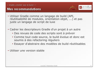 •  Utiliser Gradle comme un langage de build (API,
   réutilisabilité de modules, orientation objet, ...) et pas
   juste un langage de script de luxe

•  Cadrer les descripteurs Gradle d'un projet à un autre
    •  Des revues de code des scripts sont à prévoir
    •  Comme tout code source, le build évolue et donc est
       soumis à des refactoring réguliers
    •  Essayer d'abstraire des modèles de build réutilisables

•  Utiliser une version stable




                          LavaJUG - Présentation Gradle         47
 