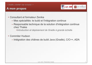 2Lyon JUG - Présentation Gradle
• Consultant et formateur Zenika
– Mes spécialités: le build et l'intégration continue
– Responsable technique de la solution d'intégration continue
chez Thales
• Introduction et déploiement de Gradle à grande échelle
• Commiter Hudson
– Intégration des châines de build Java (Gradle), C/C++, ADA
 