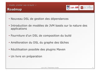 42Lyon JUG - Présentation Gradle
• Nouveau DSL de gestion des dépendances
• Introduction de modèles de JVM basés sur la nature des
applications
• Fourniture d'un DSL de composition du build
• Amélioration du DSL du graphe des tâches
• Réutilisation possible des plugins Maven
• Un livre en préparation
 