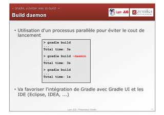 •  Utilisation d'un processus parallèle pour éviter le cout de
   lancement
             > gradle build
             ...
             Total time: 3s

             > gradle build –daemon
             ...
             Total time: 3s

             > gradle build
             ...
             Total time: 1s



•  Va favoriser l'intégration de Gradle avec Gradle UI et les
   IDE (Eclipse, IDEA, ...)


                         Lyon JUG - Présentation Gradle          37
 