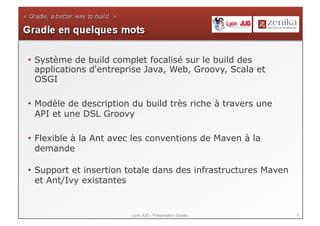 •  Système de build complet focalisé sur le build des
   applications d'entreprise Java, Web, Groovy, Scala et
   OSGI

•  Modèle de description du build très riche à travers une
   API et une DSL Groovy

•  Flexible à la Ant avec les conventions de Maven à la
   demande

•  Support et insertion totale dans des infrastructures Maven
   et Ant/Ivy existantes


                        Lyon JUG - Présentation Gradle          8
 
