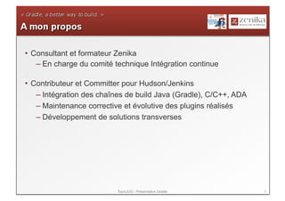 •  Consultant et formateur Zenika
    – En charge du comité technique Intégration continue

•  Contributeur et Committer pour Hudson/Jenkins
    – Intégration des chaînes de build Java (Gradle), C/C++, ADA
    – Maintenance corrective et évolutive des plugins réalisés
    – Développement de solutions transverses




                          ToursJUG - Présentation Gradle           2
 