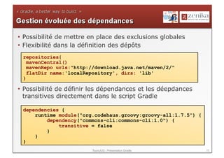 •  Possibilité de mettre en place des exclusions globales
•  Flexibilité dans la définition des dépôts
 repositories{
   mavenCentral()
   mavenRepo urls:"http://download.java.net/maven/2/"
   flatDir name:'localRepository', dirs: 'lib'
 }

•  Possibilité de définir les dépendances et les déepdances
   transitives directement dans le script Gradle

 dependencies {
     runtime module("org.codehaus.groovy:groovy-all:1.7.5") {
         dependency("commons-cli:commons-cli:1.0") {
             transitive = false
         }
     }
 }
                         ToursJUG - Présentation Gradle         22
 