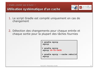 1.  Le script Gradle est compilé uniquement en cas de
    changement


2.  Détection des changements pour chaque entrée et
    chaque sortie pour la plupart des tâches fournies

                         > gradle myzip
                         :myzip

                         > gradle myzip
                         :myzip UP-TO-DATE

                         > gradle myzip –-cache rebuild
                         :myzip



                       ToursJUG - Présentation Gradle     36
 