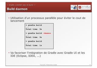 •  Utilisation d'un processus parallèle pour éviter le cout de
   lancement
             > gradle build
             ...
             Total time: 3s

             > gradle build –daemon
             ...
             Total time: 3s

             > gradle build
             ...
             Total time: 1s



•  Va favoriser l'intégration de Gradle avec Gradle UI et les
   IDE (Eclipse, IDEA, ...)


                         ToursJUG - Présentation Gradle          39
 