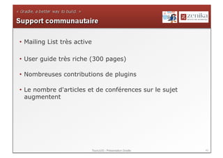 •  Mailing List très active

•  User guide très riche (300 pages)

•  Nombreuses contributions de plugins

•  Le nombre d'articles et de conférences sur le sujet
   augmentent




                              ToursJUG - Présentation Gradle   43
 