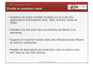 •  Système de build complet focalisé sur le build des
   applications d'entreprise Java, Web, Groovy, Scala et
   OSGI

•  Flexible à la Ant avec les conventions de Maven à la
   demande

•  Support et insertion totale dans des infrastructures Maven
   et Ant/Ivy existantes

•  Modèle de description du build très riche à travers une
   API Java et une DSL Groovy


                        ToursJUG - Présentation Gradle          8
 