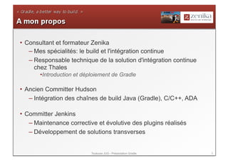 •  Consultant et formateur Zenika
    – Mes spécialités: le build et l'intégration continue
    – Responsable technique de la solution d'intégration continue
      chez Thales
       • ntroduction et déploiement de Gradle
        I

•  Ancien Committer Hudson
    – Intégration des chaînes de build Java (Gradle), C/C++, ADA

•  Committer Jenkins
    – Maintenance corrective et évolutive des plugins réalisés
    – Développement de solutions transverses


                           Toulouse JUG - Présentation Gradle       2
 