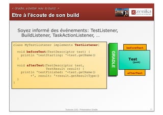 Soyez informé des événements: TestListener,
     BuildListener, TaskActionListener, …

class MyTestListener implements TestListener{
                                                                           beforeTest
    void beforeTest(TestDescriptor test) {




                                                                  GRADLE
      println 'testStarting: '+test.getName()
    }                                                                       Test
                                                                              (junit)
    void afterTest(TestDescriptor test,
                   TestResult result) {
      println 'testFinished: '+test.getName()                              afterTest
           +', result: '+result.getResultType()
    }
}




                             Toulouse JUG - Présentation Gradle                         27
 