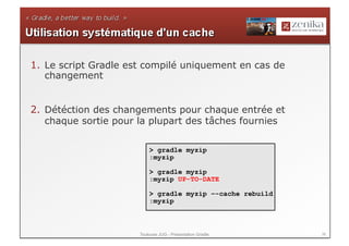1.  Le script Gradle est compilé uniquement en cas de
    changement


2.  Détéction des changements pour chaque entrée et
    chaque sortie pour la plupart des tâches fournies

                          > gradle myzip
                          :myzip

                          > gradle myzip
                          :myzip UP-TO-DATE

                          > gradle myzip –-cache rebuild
                          :myzip



                      Toulouse JUG - Présentation Gradle   36
 