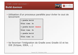 •  Utilisation d'un processus parallèle pour éviter le cout de
   lancement
             > gradle build
             ...
             Total time: 3s

             > gradle build –daemon
             ...
             Total time: 3s

             > gradle build
             ...
             Total time: 1s



•  Va favoriser l'intégration de Gradle avec Gradle UI et les
   IDE (Eclipse, IDEA, ...)


                        Toulouse JUG - Présentation Gradle       39
 