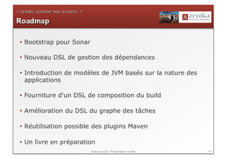 •  Bootstrap pour Sonar

•  Nouveau DSL de gestion des dépendances

•  Introduction de modèles de JVM basés sur la nature des
   applications

•  Fourniture d'un DSL de composition du build

•  Amélioration du DSL du graphe des tâches

•  Réutilisation possible des plugins Maven

•  Un livre en préparation
                          Toulouse JUG - Présentation Gradle   46
 