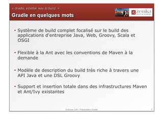 •  Système de build complet focalisé sur le build des
   applications d'entreprise Java, Web, Groovy, Scala et
   OSGI

•  Flexible à la Ant avec les conventions de Maven à la
   demande

•  Modèle de description du build très riche à travers une
   API Java et une DSL Groovy

•  Support et insertion totale dans des infrastructures Maven
   et Ant/Ivy existantes


                       Toulouse JUG - Présentation Gradle       8
 