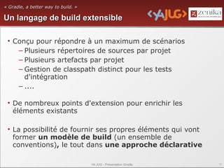 « Gradle, a better way to build. »

Un langage de build extensible

 • Conçu pour répondre à un maximum de scénarios
    – Plusieurs répertoires de sources par projet
    – Plusieurs artefacts par projet
    – Gestion de classpath distinct pour les tests
      d'intégration
    – ....

 • De nombreux points d'extension pour enrichir les
   éléments existants

 • La possibilité de fournir ses propres éléments qui vont
   former un modèle de build (un ensemble de
   conventions), le tout dans une approche déclarative

                                     YA JUG - Présentation Gradle   13
 