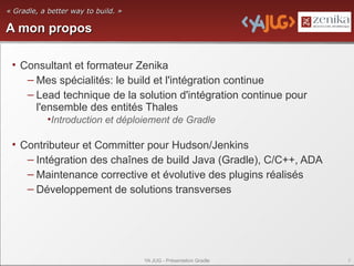 « Gradle, a better way to build. »

A mon propos

 • Consultant et formateur Zenika
    – Mes spécialités: le build et l'intégration continue
    – Lead technique de la solution d'intégration continue pour
      l'ensemble des entités Thales
           •Introduction et déploiement de Gradle

 • Contributeur et Committer pour Hudson/Jenkins
    – Intégration des chaînes de build Java (Gradle), C/C++, ADA
    – Maintenance corrective et évolutive des plugins réalisés
    – Développement de solutions transverses




                                     YA JUG - Présentation Gradle   2
 