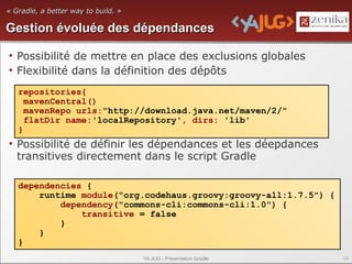 « Gradle, a better way to build. »

Gestion évoluée des dépendances

• Possibilité de mettre en place des exclusions globales
• Flexibilité dans la définition des dépôts
   repositories{
     mavenCentral()
     mavenRepo urls:"http://download.java.net/maven/2/"
     flatDir name:'localRepository', dirs: 'lib'
   }
• Possibilité de définir les dépendances et les déepdances
  transitives directement dans le script Gradle

   dependencies {
       runtime module("org.codehaus.groovy:groovy-all:1.7.5") {
           dependency("commons-cli:commons-cli:1.0") {
               transitive = false
           }
       }
   }
                                     YA JUG - Présentation Gradle   22
 