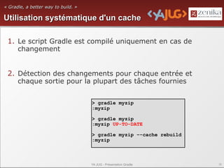 « Gradle, a better way to build. »

Utilisation systématique d'un cache

 1. Le script Gradle est compilé uniquement en cas de
    changement


 2. Détection des changements pour chaque entrée et
    chaque sortie pour la plupart des tâches fournies


                                     > gradle myzip
                                     :myzip

                                     > gradle myzip
                                     :myzip UP-TO-DATE

                                     > gradle myzip –-cache rebuild
                                     :myzip



                                     YA JUG - Présentation Gradle     36
 