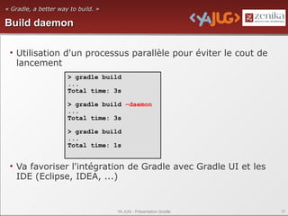« Gradle, a better way to build. »

Build daemon

 • Utilisation d'un processus parallèle pour éviter le cout de
   lancement
                      > gradle build
                      ...
                      Total time: 3s

                      > gradle build –daemon
                      ...
                      Total time: 3s

                      > gradle build
                      ...
                      Total time: 1s


 • Va favoriser l'intégration de Gradle avec Gradle UI et les
   IDE (Eclipse, IDEA, ...)


                                     YA JUG - Présentation Gradle   39
 