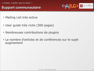 « Gradle, a better way to build. »

Support communautaire

 • Mailing List très active

 • User guide très riche (300 pages)

 • Nombreuses contributions de plugins

 • Le nombre d'articles et de conférences sur le sujet
   augmentent




                                     YA JUG - Présentation Gradle   43
 