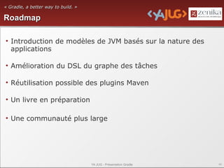 « Gradle, a better way to build. »

Roadmap

• Introduction de modèles de JVM basés sur la nature des
  applications

• Amélioration du DSL du graphe des tâches

• Réutilisation possible des plugins Maven

• Un livre en préparation

• Une communauté plus large




                                     YA JUG - Présentation Gradle   46
 