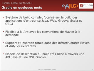 « Gradle, a better way to build. »

Gradle en quelques mots

 • Système de build complet focalisé sur le build des
   applications d'entreprise Java, Web, Groovy, Scala et
   OSGI

 • Flexible à la Ant avec les conventions de Maven à la
   demande

 • Support et insertion totale dans des infrastructures Maven
   et Ant/Ivy existantes

 • Modèle de description du build très riche à travers une
   API Java et une DSL Groovy



                                     YA JUG - Présentation Gradle   8
 