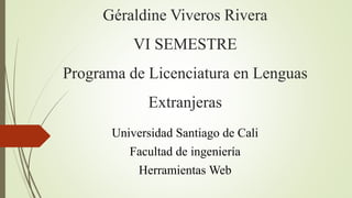 Géraldine Viveros Rivera
VI SEMESTRE
Programa de Licenciatura en Lenguas
Extranjeras
Universidad Santiago de Cali
Facultad de ingeniería
Herramientas Web
 