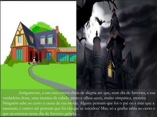 Antigamente, a sua casa estava cheia de alegria até que, num dia de Inverno, a sua
verdadeira dona, uma menina de cabelo preto e olhos azuis, muito simpática, morreu.
Ninguém sabe ao certo a causa da sua morte. Alguns pensam que foi o pai ou a mãe que a
mataram, e outros até pensam que foi ela que se suicidou! Mas, só a gralha sabia ao certo o
que acontecera nesse dia de Inverno gelado…
 