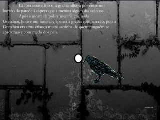 Lá fora estava frio e a gralha olhava por entre um
buraco da parede à espera que a menina algum dia voltasse.
Após a morte da pobre menina chamada
Gretchen, houve um funeral e apenas a gralha compareceu, pois a
Gretchen era uma criança muito sozinha de quem ninguém se
aproximava com medo dos pais.
 
