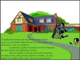 A família dessa menina não lhe prestava muita atenção
, pois, era uma família milionária que só se preocupava com
ela mesma e com o seu dinheiro.
A partir daí, a gralha foi tratada como lixo! Ninguém
lhe dava comida nem brincavam com ela.
Mas, na verdade, os pais da menina não morreram
de velhice como todos pensam, alguém os matara!…E, esse
alguém era a gralha! Mas, o pior é que havia testemunhas !
 