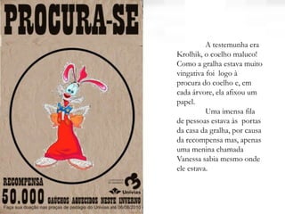 A testemunha era
Krolhik, o coelho maluco!
Como a gralha estava muito
vingativa foi logo à
procura do coelho e, em
cada árvore, ela afixou um
papel.
Uma imensa fila
de pessoas estava às portas
da casa da gralha, por causa
da recompensa mas, apenas
uma menina chamada
Vanessa sabia mesmo onde
ele estava.
 