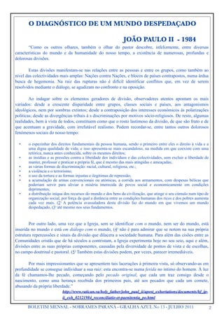 O DIAGNÓSTICO DE UM MUNDO DESPEDAÇADO

                                                                JOÃO PAULO II - 1984
        “Como os outros olhares, também o olhar do pastor descobre, infelizmente, entre diversas
características do mundo e da humanidade do nosso tempo, a existência de numerosas, profundas e
dolorosas divisões.

        Estas divisões manifestam-se nas relações entre as pessoas e entre os grupos, como também ao
nível das colectividades mais amplas: Nações contra Nações, e blocos de países contrapostos, numa árdua
busca de hegemonia. Na raiz das rupturas não é difícil identificar conflitos que, em vez de serem
resolvidos mediante o diálogo, se agudizam no confronto e na oposição.

        Ao indagar sobre os elementos geradores de divisão, observadores atentos apontam os mais
variados: desde a crescente disparidade entre grupos, classes sociais e países, aos antagonismos
ideológicos, nem por sombras extintos; desde a contraposição dos interesses económicos às polarizações
políticas; desde as divergências tribais à s discriminações por motivos sócio-religiosos. De resto, algumas
realidades, bem à vista de todos, constituem como que o rosto lastimoso da divisão, de que são fruto e de
que acentuam a gravidade, com irrefutável realismo. Podem recordar-se, entre tantos outros dolorosos
fenómenos sociais do nosso tempo:

  •    o espezinhar dos direitos fundamentais da pessoa humana, sendo o primeiro entre eles o direito à vida e a
       uma digna qualidade de vida; e isso apresenta-se mais escandaloso, na medida em que coexiste com uma
       retórica, nunca antes conhecida, sobre os mesmos direitos;
  •    as insídias e as pressões contra a liberdade dos indivíduos e das colectividades, sem excluir a liberdade de
       manter, professar e praticar a própria fé, que é mesmo das mais atingidas e ameaçadas;
  •    as várias formas de discriminação: racial, cultural, religiosa, etc.;
  •    a violência e o terrorismo;
  •    o uso da tortura e as formas injustas e ilegítimas de repressão;
  •    a acumulação de armas convencionais ou atómicas, a corrida aos armamentos, com despesas bélicas que
       poderiam servir para aliviar a miséria imerecida de povos social e economicamente em condições
       deprimentes;
  •    a distribuição iníqua dos recursos do mundo e dos bens da civilização, que atinge o seu cúmulo num tipo de
       organização social, por força da qual a distância entre as condições humanas dos ricos e dos pobres aumenta
       cada vez mais. (2) A potência avassaladora desta divisão faz do mundo em que vivemos um mundo
       despedaçado, (3) até mesmo nos seus fundamentos.



        Por outro lado, uma vez que a Igreja, sem se identificar com o mundo, nem ser do mundo, está
inserida no mundo e está em diálogo com o mundo, (4) não é para admirar que se notem na sua própria
estrutura repercussões e sinais da divisão que dilacera a sociedade humana. Para além das cisões entre as
Comunidades cristãs que de há séculos a contristam, a Igreja experimenta hoje no seu seio, aqui e além,
divisões entre as suas próprias componentes, causadas pela diversidade de pontos de vista e de escolhas,
no campo doutrinal e pastoral. (5) Também estas divisões podem, por vezes, parecer irremediáveis.

       Por mais impressionantes que se apresentem tais lacerações à primeira vista, só observando-as em
profundidade se consegue individuar a sua raiz: esta encontra-se numa ferida no íntimo do homem. À luz
da fé chamamos-lhe pecado, começando pelo pecado original, que cada um traz consigo desde o
nascimento, como uma herança recebida dos primeiros pais, até aos pecados que cada um comete,
abusando da própria liberdade.”
                           http://www.vatican.va/holy_father/john_paul_ii/apost_exhortations/documents/hf_jp-
                           ii_exh_02121984_reconciliatio-et-paenitentia_po.html

       BOLETIM MENSAL - SOBRAMES PARANÁ - GRALHA AZUL No 13 - JULHO 2011                                              2
 