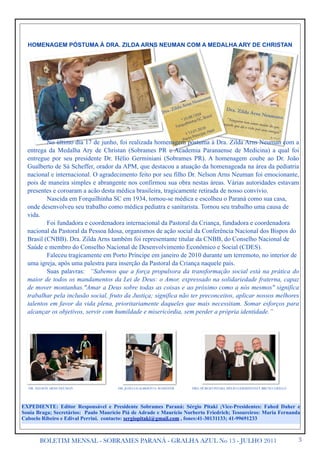 HOMENAGEM PÓSTUMA À DRA. ZILDA ARNS NEUMAN COM A MEDALHA ARY DE CHRISTAN




          No último dia 17 de junho, foi realizada homenagem póstuma à Dra. Zilda Arns Neuman com a
  entrega da Medalha Ary de Christan (Sobrames PR e Academia Paranaense de Medicina) a qual foi
  entregue por seu presidente Dr. Hélio Germiniani (Sobrames PR). A homenagem coube ao Dr. João
  Gualberto de Sá Scheffer, orador da APM, que destacou a atuação da homenageada na área da pediatria
  nacional e internacional. O agradecimento feito por seu filho Dr. Nelson Arns Neuman foi emocionante,
  pois de maneira simples e abrangente nos confirmou sua obra nestas áreas. Várias autoridades estavam
  presentes e coroaram a acão desta médica brasileira, tragicamente retirada de nosso convívio.
          Nascida em Forquilhinha SC em 1934, tornou-se médica e escolheu o Paraná como sua casa,
  onde desenvolveu seu trabalho como médica pediatra e sanitarista. Tornou seu trabalho uma causa de
  vida.
          Foi fundadora e coordenadora internacional da Pastoral da Criança, fundadora e coordenadora
  nacional da Pastoral da Pessoa Idosa, organismos de ação social da Conferência Nacional dos Bispos do
  Brasil (CNBB). Dra. Zilda Arns também foi representante titular da CNBB, do Conselho Nacional de
  Saúde e membro do Conselho Nacional de Desenvolvimento Econômico e Social (CDES).
          Faleceu tragicamente em Porto Príncipe em janeiro de 2010 durante um terremoto, no interior de
  uma igreja, após uma palestra para inserção da Pastoral da Criança naquele país.
          Suas palavras: “Sabemos que a força propulsora da transformação social está na prática do
  maior de todos os mandamentos da Lei de Deus: o Amor, expressado na solidariedade fraterna, capaz
  de mover montanhas."Amar a Deus sobre todas as coisas e ao próximo como a nós mesmos" significa
  trabalhar pela inclusão social, fruto da Justiça; significa não ter preconceitos, aplicar nossos melhores
  talentos em favor da vida plena, prioritariamente daqueles que mais necessitam. Somar esforços para
  alcançar os objetivos, servir com humildade e misericórdia, sem perder a própria identidade.”




  DR. NELSON ARNS NEUMAN               DR. JOÃO GUALBERTO S. SCHEFFER   DRS. SÉ’RGIO PITAKI, HÉLIO GERMINIANI E BRUNO GRILLO




EXPEDIENTE: Editor Responsável e Presidente Sobrames Paraná: Sérgio Pitaki ;Vice-Presidentes: Fahed Daher e
Sonia Braga; Secretários: Paulo Maurício Piá de Adrade e Maurício Norberto Friedrich; Tesoureiros: Maria Fernanda
Caboclo Ribeiro e Edival Perrini. contacto: sergiopitaki@gmail.com , fones:41-30131133; 41-99691233



       BOLETIM MENSAL - SOBRAMES PARANÁ - GRALHA AZUL No 13 - JULHO 2011                                                       3
 