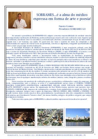 GRALHA AZUL - No. 44 - MARÇO - 2014 - SOCIEDADE BRASILEIRA DE MÉDICOS ESCRITORES - SOBRAMES - PR 3
SOBRAMES...é a alma do médico
expressa em forma de arte e poesia!
Fausto Gomes
Presidente SOBRAMES GO
Ao	
  assumir	
  a	
  presidência	
  da	
  SOBRAMES-­‐GO,	
  adquiri	
  a	
  enorme	
  responsabilidade	
  de	
  conduzir	
  uma	
  das	
  
mais	
  importantes	
  instituições	
  da	
  Medicina,	
  nobre	
  probissão	
  que	
  mescla	
  arte	
  com	
  o	
  obício	
  de	
  curar.	
  Aqueles	
  que	
  
a	
  escolheram,	
  decidiram	
  viver	
  no	
  sacerdócio,	
  com	
  dedicação	
  absoluta	
  à	
  manutenção	
  do	
  que	
  de	
  mais	
  nobre	
  e	
  
sagrado	
   tem	
   o	
   ser	
   humano,	
   sua	
   saúde.	
   Só	
   quem	
   tem	
   nas	
   veias	
   o	
   espírito	
   do	
   amor,	
   da	
   compaixão	
   e	
   da	
  
solidariedade	
  são	
  capazes	
  de	
  exercê-­‐la	
  em	
  sua	
  plenitude,	
  com	
  ética	
  e	
  dignidade,	
  renegando	
  oportunidades	
  de	
  
“viver	
  a	
  vida”,	
  já	
  que	
  exige	
  enorme	
  dedicação.
	
   A	
   Sociedade	
   Brasileira	
   de	
   Médicos	
   Escritores	
   (SOBRAMES)	
   é	
   uma	
   associação	
   cultural,	
   sem	
   bins	
  
lucrativos,	
  formada	
  por	
  médicos	
  e	
  colaboradores,	
  fundada	
  na	
  cidade	
  de	
  São	
  Paulo	
  (SP)	
  em	
  23	
  de	
  Abril	
  de	
  1965	
  
com	
   o	
   nome	
   de	
   Sociedade	
   Brasileira	
   de	
   Escritores	
   Médicos	
   (SBEM).	
   A	
   sigla	
   SOBRAMES,	
   só	
   passou	
   a	
   ser	
  
utilizada	
  a	
  partir	
  de	
  Novembro	
  de	
  1981.	
  Está	
  presente	
  nos	
  Estados	
  Brasileiros	
  através	
  das	
  Regionais.
	
   Tem	
   como	
   binalidades:	
   cultivar	
   e	
   desenvolver	
   todas	
   as	
   modalidades	
   de	
   literatura,	
   promover	
  
congressos,	
  jornadas,	
  reuniões	
  e	
  outras	
  atividades	
  culturais,	
  manter	
  o	
  culto	
  das	
  tradições	
  da	
  entidade,	
  difundir	
  
as	
  obras	
  de	
  seus	
  membros,	
  contribuir	
  para	
  estreitar	
  os	
  laços	
  de	
  amizade	
  entre	
  seus	
  membros,	
  no	
  Brasil	
  e	
  no	
  
exterior,	
  estimular	
  a	
  produção	
  literária,	
  incentivar	
  e	
  editar	
  a	
  publicação	
  de	
  obras	
  literárias	
  de	
  autoria	
  de	
  seus	
  
membros,	
  bem	
  como	
  divulgar	
  seus	
  trabalhos.
	
   A	
  regional	
  goiana	
   da	
  SOBRAMES,	
  biliada	
   à	
   UNION	
   MONDIALE	
  DES	
  ESCRIVAINS	
  MEDICINS	
  através	
  da	
  
nacional,	
   foi	
  fundada	
   e	
   instalada	
   no	
   dia	
   29	
   de	
   fevereiro	
   de	
   2000,	
   em	
   Goiânia.	
   Neste	
   mesmo	
  ano	
  surgiu	
   o	
  
Festival	
  de	
  Arte	
  do	
  Médico	
  Goiano	
  -­‐	
  Fest	
  Médico,	
  desde	
  então,	
  realizado	
  anualmente	
  no	
  mês	
  de	
  outubro,	
  como	
  
parte	
  das	
  comemorações	
  do	
  dia	
  do	
  médico.	
  O	
  evento	
  aconteceu	
  pela	
  primeira	
  vez	
  em	
  26	
  a	
  28	
  de	
  outubro	
  de	
  
2000	
  na	
  Associação	
  Médica	
  de	
  Goiás.	
  Bi	
  mensalmente	
  também	
  são	
  realizados	
  encontros	
  festivos	
  (Saraus)	
  onde	
  
todos	
  têm	
  a	
  oportunidade	
  de	
  mostrar	
  seus	
  dons	
  artísticos.	
  Em	
  Goiás	
  suas	
  atividades	
  não	
  se	
  limitam	
  ao	
  cultivo	
  	
  
da	
  literatura,	
  mas	
  de	
  qualquer	
  manifestação	
  artística	
  do	
  médico	
  (música,	
  canto,	
  fotograbia,	
  pintura,	
  escultura,	
  
dança,	
  etc).
	
   Esses	
  eventos	
  são	
  possíveis	
  de	
   realização	
  graças	
  a	
   patrocínios,	
  colaboração	
  e	
   apoio	
  de	
  empresas	
  de	
  
visão,	
   comprometidas	
   com	
   a	
   cultura,	
   as	
   artes	
   e	
   a	
   responsabilidade	
   social,	
   como	
   a	
   CIFARMA,	
   UNIMED,	
  
UNICRED,	
   CONSCIENTE	
   CONSTRUTORA,	
   LABORATÓRIO	
   NÚCLEO,	
   LINCE	
   VEÍCULOS,	
   NEXTEL,	
   GRÁFICA	
  
ELLITE,	
   MONTART	
   e	
   tantas	
   outras.	
   Na	
   organização	
   do	
   Fest	
   Médico	
   temos	
   parceria	
   com	
   parceria	
   com	
   a	
  
CONTATO	
  COMUNICAÇÃO,	
   empresa	
   de	
   comunicação	
  e	
   eventos,	
   bem	
   estabelecida	
   no	
  estado	
  de	
   Goiás.	
   Para	
  
divulgação,	
   contamos	
  sempre	
   com	
   o	
   apoio	
   da	
   Imprensa,	
   CRM-­‐GO,	
   SIMEGO,	
   AMG,	
   UNIMED	
   e	
   UNICRED.	
   O	
  
grande	
  sucesso	
  deste	
   evento	
  anual	
  se	
   deve,	
  principalmente,	
  à	
   participação	
  ativa	
  dos	
  companheiros	
  médicos	
  
sobramistas,	
  que	
  literalmente	
  “fazem	
  o	
  show”,	
  de	
  nossas	
  famílias,	
  amigos	
  e	
  do	
  público	
  em	
  geral,	
  que	
  sempre	
  
prestigiam	
  os	
  eventos.	
  
	
   Tudo	
  isso	
  vale	
  a	
  pena,	
  pois	
  a	
  SOBRAMES	
  é	
  a	
  alma	
  do	
  médico	
  expressa	
  em	
  forma	
  de	
  arte	
  e	
  poesia!!
 