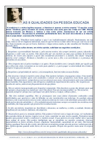 4GRALHA AZUL - No. 44 - MARÇO - 2014 - SOCIEDADE BRASILEIRA DE MÉDICOS ESCRITORES - SOBRAMES - PR
AS 8 QUALIDADES DA PESSOA EDUCADA
“A medicina é a minha legítima esposa; a literatura é apenas a minha amante.” O escritor russo
Anton Tchekhov, gênio inovador do conto, escreveu uma carta para seu irmão em 1886. Nikolai
estava morando em Moscou e tentava a vida como pintor. Queixava-se de ser um artista
incompreendido. “As pessoas te entendem perfeitamente bem. Se você não entende a si mesmo,
não é culpa delas”, escreveu-lhe Tchekhov.
Na carta, Tcheckhov tenta explicar o que é ser verdadeiramente educado. Basicamente, em sua
visão, trata-se de ter elegância intelectual, mais do que ler livros ou falar sobre livros que você leu ou não
leu. Num momento em que ser burro, histérico e vulgar está na moda, os oito conselhos de Tchekhov são
bastante úteis.
“Pessoas cultas devem, em minha opinião, satisfazer as seguintes condições:
1. Respeitam a personalidade humana e, pelo mesmo motivo, são sempre amáveis, gentis, educadas e
dispostas a ceder ante os outros. Não fazem fila por um martelo ou uma peça perdida de borracha
indiana. Se vivem com alguém a quem não consideram favorável e a deixam, não dizem “ninguém
poderia viver contigo”. Perdoam o barulho e a carne seca e fria e as ocorrências e a presença de
estranhos em seus lares.
2. Têm simpatia não só pelos mendigos e os gatos. Ficam também com o coração doído por aquilo que
seus olhos não vêem. Levantam-se na noite para ajudar [...], para pagar a universidade dos irmãos e
comprar roupa para sua mãe.
3. Respeitam a propriedade de outros e, em conseqüência, honram todas as suas dívidas.
4. São sinceras e temem à mentira como o fogo. Não mentem inclusive em pequenas coisas. Uma mentira
é o mesmo que insultar quem está escutando e colocar em uma perspectiva mais baixa quem está
falando. Não aparentam: comportam-se na rua como em sua casa e não presumem ante seus conhecidos
mais humildes. Não tagarelam e não obrigam a confidência impertinente dos outros. Por respeito aos
ouvidos de outros, calam mais frequentemente do que falam.
5. Não se sentem menosprezados por despertar compaixão. Não desertam a pena dos demais para que
ele gemam e façam algo (ou muito) por você. Não dizem “Sou um incompreendido” ou “Me tornei de
segunda categoria” porque isso é perseguir um efeito barato, é vulgar, velhaco, falso…
6. Não têm vaidade supérflua. Não se preocupam com esses falsos diamantes conhecidos como
celebridades, que apertam a mão de bêbados ou são reconhecidos nas tabernas. Se ganham alguns
centavos, não se pavoneiam como se estes valessem centenas de reais e não alardeiam que podem entrar
onde outros não são admitidos. [...] Os verdadeiramente talentosos sempre se mantêm nas sombras entre
a multidão, tão longe quanto seja possível do reconhecimento.
7. Se têm um talento, respeitam-no. Sacrificam o descanso, as mulheres, o vinho, a vaidade. Sentem-se
orgulhosos de seu talento. Ademais, são exigentes.
8. Desenvolvem para si a intuição estética. Não podem ir dormir com a roupa do corpo, ver rachaduras
das paredes cheias de insetos, respirar um ar ruim, caminhar no piso recém cuspido. Pretendem tanto
quanto seja possível conter e enobrecer o instinto sexual. O que querem em uma mulher não é apenas
uma colega de cama. Não pedem inteligência que se manifesta na mentira constante. Querem,
especialmente se forem artistas, frescor, elegância, humanidade, capacidade de ser mãe. Não tomam
vodca a qualquer hora do dia e noite, não cheiram os armários porque não são porcos e sabem que não o
são. Bebem apenas quando estão livres, de vez em quando. Porque eles querem mens sana in corpore
sano.”
http://www.fatospoliticos.com.br/2013/11/oito-qualidades-das-pessoas-educadas/
 