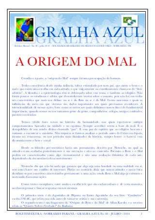 Boletim Mensal - No. 48 - julho 2014 - SOCIEDADE BRASILEIRA DE MÉDICOS ESCRITORES - SOBRAMES - PR GGRRAALLHHAA AAZZUULL 
A ORIGEM DO MAL ! 
Crendices à parte, a “origem do Mal” sempre foi uma preocupação do homem. 
Tenho consciência desde minha infância, talvez estimulado por meu pai, que existe o bem e o 
mal e que existe uma escolha em cada atitude, o que vulgarmente ou cientificamente chama-se de “livre 
arbítrio”. A filosofia e a epistemologia têm se debruçado sobre esse tema, e também as religiões. Não 
foram poucos os estudiosos e sábios que desenvolveram teorias sobre o assunto, pois não há, em todos 
nós característica que mais nos defina: ou se é do Bem ou se é do Mal. Como nascemos e quais as 
influências do meio em que vivemos são dados importantes aos quais precisamos reconhecer. A 
intencionalidade de nossas ações, bem como os meios aos quais definimos nossos fins é de fundamental 
importância, quando somos ou nos tornamos gente da gente, companheiros, colegas, amigos, confrades, 
parentes ou irmãos. 
Temos vivido fases novas na história da humanidade, nas quais repetem-se antigos 
comportamentos baseados na vaidade e no egoísmo. Sempre acreditei serem a base do mal. É o 
desequilíbrio de um estado divino chamado “paz”. É essa paz de espírito que as religiões buscam e 
ensinam a encontrar o caminho. Não importa se formos analisar o período antes de Cristo ou depois, 
mesmo na renascença, ou nos períodos mais iluminados da história, sempre houve (e haverá) essa 
dicotomia entre o bem e o mal. 
Desde os filósofos pré-socráticos havia um pensamento, descrito por Nistzsche, no qual as 
atitudes eram avaliadas posteriormente à sua execução e não ao contrário. Portanto o Bem e o Mal 
podem ser caracterizados como algo circunstancial e não uma avaliação definitiva de cada um, 
dependendo da circunstância do acontecimento. 
Nietzsche diz que não há nada que garanta que algo seja uma bondade ou uma maldade em si, 
sem antes haver um conflito de interesses. Platão ao contrário dizia que nossas atitudes e nossa ética 
decidiam-se por conceitos caracterizados previamente a uma ação, sendo Bem e Mal algo já existente e 
norteando das nossas ações. 
Como textos exemplares, entre muitos, escolhi três que são esclarecedores e de certa maneira, 
nos fazem pensar e buscar respostas em nós mesmos. 
O primeiro texto é de Agostinho de Hipona ou Santo Agostinho do seu livro “Confissões" 
escrito 398 dC, que relata sua vida antes de tornar-se cristão e sua conversão. 
O segundo texto é um fragmento da “Origem do Bem e do Mal” de Allan Kardec e o terceiro 
relata as "Quatro Nobres Verdades" do Budismo. 
BOLETIM EXTRA - SOBRAMES PARANÁ - GRALHA AZUL No 48 - JULHO - 2014 1 
 