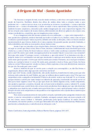 A 
Origem 
do 
Mal 
-­‐ 
Santo 
Agostinho 
! 
! 
"Eu 
buscava 
a 
origem 
do 
mal, 
mas 
de 
modo 
errôneo, 
e 
não 
via 
o 
erro 
que 
havia 
em 
meu 
modo 
de 
buscá-­‐la. 
Des<ilava 
diante 
dos 
olhos 
de 
minha 
alma 
toda 
a 
criação, 
tanto 
o 
que 
podemos 
ver 
— 
como 
a 
terra, 
o 
mar, 
o 
ar, 
as 
estrelas, 
as 
árvores 
e 
os 
animais 
— 
como 
o 
que 
não 
podemos 
ver 
— 
como 
o 
<irmamento, 
e 
todos 
os 
anjos 
e 
seres 
espirituais. 
Estes 
porém, 
como 
se 
também 
fossem 
corpóreos, 
colocados 
pela 
minha 
imaginação 
em 
seus 
respectivos 
lugares. 
Fiz 
de 
tua 
criação 
uma 
espécie 
de 
massa 
imensa, 
diferenciada 
em 
diversos 
gêneros 
de 
corpos: 
uns, 
corpos 
verdadeiros, 
e 
espíritos, 
que 
eu 
imaginava 
como 
corpos. 
E 
eu 
a 
imaginava 
não 
tão 
imensa 
quanto 
ela 
era 
realmente 
— 
o 
que 
seria 
impossível 
— 
mas 
quanto 
me 
agradava, 
embora 
limitada 
por 
todos 
os 
lados. 
E 
a 
ti, 
Senhor, 
como 
a 
um 
ser 
que 
a 
rodeava 
e 
penetrava 
por 
todas 
as 
partes, 
in<inito 
em 
todas 
as 
direções, 
como 
se 
fosses 
um 
mar 
incomensurável, 
que 
tivesse 
dentro 
de 
si 
uma 
esponja 
tão 
grande 
quanto 
possível, 
limitada, 
e 
toda 
embebida, 
em 
todas 
as 
suas 
partes, 
desse 
imenso 
mar. 
Assim 
é 
que 
eu 
concebia 
a 
tua 
criação 
<inita, 
cheia 
de 
ti, 
in<inito, 
e 
dizia: 
“Eis 
aqui 
Deus, 
e 
eis 
aqui 
as 
coisas 
que 
Deus 
criou; 
Deus 
é 
bom, 
imenso 
e 
in<initamente 
mais 
excelente 
que 
suas 
criaturas; 
e, 
como 
é 
bom, 
fez 
boas 
todas 
as 
coisas; 
e 
vede 
como 
as 
abraça 
e 
penetra! 
Onde 
está 
pois 
o 
mal? 
De 
onde 
e 
por 
onde 
conseguiu 
penetrar 
no 
mundo? 
Qual 
é 
a 
sua 
raiz 
e 
sua 
semente? 
Será 
que 
não 
existe? 
E 
porque 
recear 
e 
evitarmos 
o 
que 
não 
existe? 
E 
se 
tememos 
em 
vão, 
o 
próprio 
temor 
já 
é 
certamente 
um 
mal 
que 
atormenta 
e 
espicaça 
sem 
motivo 
nosso 
coração; 
e 
tanto 
mais 
grave 
quanto 
é 
certo 
que 
não 
há 
razão 
para 
temer. 
Portanto, 
ou 
o 
mal 
que 
tememos 
existe, 
ou 
o 
próprio 
temor 
é 
o 
mal. 
De 
onde, 
pois, 
procede 
o 
mal 
se 
Deus, 
que 
é 
bom, 
fez 
boas 
todas 
as 
coisas? 
Bem 
superior 
a 
todos 
os 
bens, 
o 
Bem 
supremo, 
criou 
sem 
dúvida 
bens 
menores 
do 
que 
ele. 
De 
onde 
pois 
vem 
o 
mal? 
Acaso 
a 
matéria 
de 
que 
se 
serviu 
para 
a 
criação 
era 
corrompida 
e, 
ao 
dar-­‐lhe 
forma 
e 
organização, 
deixou 
nela 
algo 
que 
não 
converteu 
em 
bem? 
E 
por 
que 
isto? 
Acaso, 
sendo 
onipotente, 
não 
podia 
mudá-­‐la, 
transformá-­‐la 
toda, 
para 
que 
não 
restasse 
nela 
semente 
do 
mal? 
En<im, 
por 
que 
se 
utilizou 
dessa 
matéria 
para 
criar? 
Por 
que 
sua 
onipotência 
não 
a 
aniquilou 
totalmente? 
Poderia 
ela 
existir 
contra 
sua 
vontade? 
E, 
se 
é 
eterna, 
porque 
deixou-­‐a 
existir 
por 
tanto 
tempo 
no 
in<inito 
do 
passado, 
resolvendo 
tão 
tarde 
servir-­‐se 
dela 
para 
fazer 
alguma 
coisa? 
Ou, 
já 
que 
quis 
fazer 
de 
súbito 
alguma 
coisa, 
sendo 
onipotente, 
não 
poderia 
suprimir 
a 
matéria, 
<icando 
ele 
só, 
bem 
total 
verdadeiro, 
sumo 
e 
in<inito? 
E, 
se 
não 
era 
conveniente 
que, 
sendo 
bom, 
não 
criasse 
nem 
produzisse 
bem 
algum, 
por 
que 
não 
destruiu 
e 
aniquilou 
essa 
matéria 
má, 
criando 
outra 
que 
fosse 
boa, 
e 
com 
a 
qual 
plasmar 
toda 
a 
criação? 
Porque 
ele 
não 
seria 
onipotente 
se 
não 
pudesse 
criar 
algum 
bem 
sem 
a 
ajuda 
dessa 
matéria 
que 
não 
havia 
criado. 
Tais 
eram 
os 
pensamentos 
de 
meu 
pobre 
coração, 
oprimido 
pelos 
pungentes 
temores 
da 
morte, 
e 
sem 
ter 
encontrado 
a 
verdade. 
Contudo, 
arraigava 
sempre 
mais 
em 
meu 
coração 
a 
fé 
de 
teu 
Cristo, 
nosso 
Senhor 
e 
Salvador, 
professada 
pela 
Igreja 
Católica; 
fé 
ainda 
incerta, 
certamente, 
em 
muitos 
pontos, 
e 
como 
que 
<lutuando 
fora 
das 
normas 
da 
doutrina. 
Minha 
alma 
porém 
não 
a 
abandonava, 
e 
cada 
dia 
mais 
se 
abraçava 
a 
ela. 
" 
! Fonte: 
Con<issões, 
Santo 
Agostinho, 
Editora 
Martin 
Claret, 
páginas 
145-­‐147. 
BOLETIM EXTRA - SOBRAMES PARANÁ - GRALHA AZUL No 48 - JULHO - 2014 2 
 
