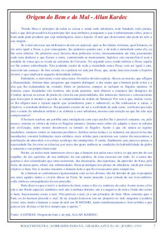 Origem do Bem e do Mal - Allan Kardec 
BOLETIM EXTRA - SOBRAMES PARANÁ - GRALHA AZUL No 48 - JULHO - 2014"3 
!! 
"Sendo Deus o princípio de todas as coisas e sendo todo sabedoria, todo bondade, todo justiça, 
tudo o que dele procede há de participar dos seus atributos, porquanto o que é infinitamente sábio, justo e 
bom nada pode produzir que seja ininteligente, mau e injusto. O mal que observamos não pode ter nele a 
sua origem. 
Se o mal estivesse nas atribuições de um ser especial, quer se lhe chame Arimane, quer Satanás, ou 
ele seria igual a Deus, e, por conseguinte, tão poderoso quanto este, e de toda a eternidade como ele, ou 
lhe seria inferior. No primeiro caso, haveria duas potências rivais, incessantemente em luta, procurando 
cada uma desfazer o que fizesse a outra, contrariando-se mutuamente, hipótese esta inconciliável com a 
unidade de vistas que se revela na estrutura do Universo. No segundo caso, sendo inferior a Deus, aquele 
ser lhe estaria subordinado. Não podendo existir de toda a eternidade como Deus, sem ser igual a este, 
teria tido um começo. Se fora criado, só o poderia ter sido por Deus, que, então, houvera criado o Espírito 
do mal, o que implicaria negação da bondade infinita. 
Entretanto, o mal existe e tem uma causa. Os males de toda espécie, físicos ou morais, que afligem 
a Humanidade, formam duas categorias que importa distinguir: a dos males que o homem pode evitar e a 
dos que lhe independem da vontade. Entre os primeiros, cumpre se incluam os flagelos naturais. O 
homem, cujas faculdades são restritas, não pode penetrar, nem abarcar o conjunto dos desígnios do 
Criador; aprecia as coisas do ponto de vista da sua personalidade, dos interesses factícios e convencionais 
que criou para si mesmo e que não se compreendem na ordem da Natureza. Por isso é que, muitas vezes, 
se lhe afigura mau e injusto aquilo que consideraria justo e admirável, se lhe conhecesse a causa, o 
objetivo, o resultado definitivo. Pesquisando a razão de ser e a utilidade de cada coisa, verificará que tudo 
traz o sinete da sabedoria infinita e se dobrará a essa sabedoria, mesmo com relação ao que lhe não seja 
compreensível. 
O homem recebeu em partilha uma inteligência com cujo auxílio lhe é possível conjurar, ou, pelo 
menos, atenuar os efeitos de todos os flagelos naturais. Quanto mais saber ele adquire e mais se adianta 
em civilização, tanto menos desastrosos se tornam os flagelos. Assim é que ele saneia as regiões 
insalubres, imuniza contra os miasmas pestíferos, fertiliza terras áridas e se industria em preservá-las das 
inundações; constrói habitações mais salubres, mais sólidas para resistirem aos ventos tão necessários à 
purificação da atmosfera e se coloca ao abrigo das intempéries. É assim, finalmente, que, pouco a pouco, a 
necessidade lhe fez criar as ciências, por meio das quais melhora as condições de habitabilidade do globo 
e aumenta o seu próprio bem-estar. 
Porém, os males mais numerosos são os que o homem cria pelos seus vícios, os que provêm do seu 
orgulho, do seu egoísmo, da sua ambição, da sua cupidez, de seus excessos em tudo. Aí a causa das 
guerras e das calamidades que estas acarretam, das dissenções, das injustiças, da opressão do fraco pelo 
forte, da maior parte, afinal, das enfermidades. Deus promulgou leis plenas de sabedoria, tendo por único 
objetivo o bem. Em si mesmo encontra o homem tudo o que lhe é necessário para cumpri-las. 
Se o homem se conformasse rigorosamente com as leis divinas, não há duvidar de que se pouparia 
aos mais agudos males e viveria ditoso na Terra. Se assim procede, é por virtude do seu livre-arbítrio: 
sofre então as conseqüências do seu proceder. 
Pode dizer-se que o mal é a ausência do bem, como o frio é a ausência do calor. Assim como o frio 
não é um fluido especial, também o mal não é atributo distinto; um é o negativo do outro. Onde não existe 
o bem, forçosamente existe o mal. Não praticar o mal, já é um princípio do bem. Deus somente quer o 
bem; só do homem procede o mal. Se na criação houvesse um ser preposto ao mal, ninguém o poderia 
evitar; mas, tendo o homem a causa do mal em SI MESMO, tendo simultaneamente o livre-arbítrio e por 
guia as leis divinas, evitá-lo-á sempre que o queira. " !F 
onte: A GÊNESE. Origem do bem e do mal, ALLAN KARDEC. 
 