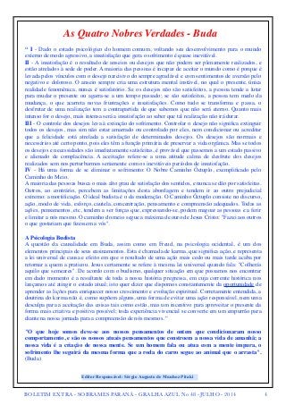 As Quatro Nobres Verdades - Buda 
“ I - Dado o estado psicológico do homem comum, voltando seu desenvolvimento para o mundo 
externo de modo agressivo, a insatisfação que gera o sofrimento é quase inevitável. 
II - A insatisfação é o resultado de anseios ou desejos que não podem ser plenamente realizados, e 
estão atrelados à sede de poder. A maioria das pessoas é incapaz de aceitar o mundo como é porque é 
levada pelos vínculos com o desejo narcisivo do sempre agradável e com sentimentos de aversão pelo 
negativo e doloroso. O anseio sempre cria uma estrutura mental instável, no qual o presente, única 
realidade fenomênica, nunca é satisfatório. Se os desejos não são satisfeitos, a pessoa tende a lutar 
para mudar o presente ou agarra-se a um tempo passado; se são satisfeitos, a pessoa tem medo da 
mudança, o que acarreta novas frustrações e insatisfações. Como tudo se transforma e passa, o 
desfrutar de uma realização tem a contrapartida de que sabemos que não será eterno. Quanto mais 
intenso for o desejo, mais intensa será a insatisfação ao saber que tal realização não irá durar. 
III - O controle dos desejos leva à extinção do sofrimento. Controlar o desejo não significa extinguir 
todos os desejos, mas sim não estar amarrado ou controlado por eles, nem condicionar ou acreditar 
que a felicidade está atrelada a satisfação de determinados desejos. Os desejos são normais e 
necessários até certo ponto, pois eles têm a função primária de preservar a vida orgânica. Mas se todos 
os desejos e necessidades são imediatamente satisfeitas, é provável que passemos a um estado passivo 
e alienado de complacência. A aceitação refere-se a uma atitude calma de desfrute dos desejos 
realizados sem nos perturbarmos seriamente com os inevitáveis períodos de insatisfação. 
IV - Há uma forma de se eliminar o sofrimento: O Nobre Caminho Óctuplo, exemplificado pelo 
Caminho do Meio. 
A maioria das pessoas busca o mais alto grau de satisfação dos sentidos, e nunca se dão por satisfeitas. 
Outros, ao contrário, percebem as limitações desta abordagem e tendem ir ao outro prejudicial 
extremo: a mortificação. O ideal budista é o da moderação. O Caminho Óctuplo consiste no discurso, 
ação, modo de vida, esforço, cautela, concentração, pensamento e compreensão adequados. Todas as 
ações, pensamentos, etc, tendem a ser forças que, expressando-se, podem magoar as pessoas e a ferir 
e limitar a nós mesmo. O caminho do meio segue a máxima de ouro de Jesus Cristo: "Fazei aos outros 
o que gostariam que fizessem a vós". 
A Psicologia Budista 
A questão da causalidade em Buda, assim como em Freud, na psicologia ocidental, é um dos 
elementos principais de seus ensinamentos. Esta é chamada de karma, que significa ação, e representa 
a lei universal de causa e efeito em que o resultado de uma ação mais cedo ou mais tarde acaba por 
retornar a quem a praticou. Jesus certamente se refere à mesma lei universal quando fala: "Colherás 
aquilo que semeares". De acordo com o budismo, qualquer situação em que possamos nos encontrar 
em dado momento é a resultante de toda a nossa história pregressa, em cuja corrente histórica nos 
lançamos até atingir o estado atual; isto quer dizer que dispomos constantemente da oportunidade de 
aprender as lições para enriquecer nosso crescimento e evolução espiritual. Corretamente entendida, a 
doutrina do karma não é, como supõem alguns, uma forma de evitar uma ação responsável, nem uma 
desculpa para a aceitação das coisas tais como estão, mas um incentivo para aproveitar o presente da 
forma mais criativa e positiva possível; toda experiência vivencial se converte em um empurrão para 
diante na nossa jornada para a compreensão de nós mesmos. “ 
"O que hoje somos deve-se aos nossos pensamentos de ontem que condicionaram nosso 
comportamento, e são os nossos atuais pensamentos que constroem a nossa vida de amanhã; a 
nossa vida é a criação de nossa mente. Se um homem fala ou atua com a mente impura, o 
sofrimento lhe seguirá da mesma forma que a roda do carro segue ao animal que o arrasta". 
(Buda) 
Editor Responsável: Sérgio Augusto de Munhoz Pitaki 
BOLETIM EXTRA - SOBRAMES PARANÁ - GRALHA AZUL No 48 - JULHO - 2014 4 
