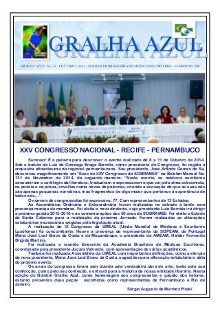 GGRRAALLHHAA AAZZUULL 
GRALHA AZUL - No. 51 - OUTUBRO - 2014 - SOCIEDADE BRASILEIRA DE MÉDICOS ESCRITORES - SOBRAMES - PR 
XXV CONGRESSO NACIONAL - RECIFE - PERNAMBUCO 
Sucesso! É a palavra para descrever o evento realizado de 8 a 11 de Outubro de 2014. 
Sob a batuta de Luiz de Gonzaga Braga Barreto, como presidente do Congresso, foi regida a 
orquestra afinadíssima da regional pernambucana. Seu presidente, José Arlindo Gomes de Sá, 
descreveu magnificamente em “Ecos do XXV Congresso da SOBRAMES” no Boletim Mensal No. 
131 de Novembro de 2014, da seguinte maneira: “Neste evento, os médicos escritores 
consumiram o sortilégio da literatura, traduziram e expressaram o que vai pela alma sobramista, 
na poesia e na prosa, envoltos numa névoa de palavras, criando a sensação de que as suas não 
são apenas pequenas narrativas, mas fragmentos de algo maior que pertence à experiência de 
todos nós,…”. 
O número de congressistas foi expressivo: 77. Com representantes de 13 Estados. 
As Assembléias Ordinária e Extraordinária foram realizadas no sábado à tarde com 
presença maciça de membros. Foi eleita a nova diretoria, cujo presidente Luiz Barreto irá dirigir 
a próxima gestão 2015-2016 e as comemorações dos 50 anos da SOBRAMES. Foi eleito o Estado 
de Santa Catarina para a realização da próxima Jornada. Foram realizadas as alterações 
estaturárias necessárias exigidas pela legislação atual. 
A realização do IX Congresso da UMEAL (União Mundial de Médicos e Escritores 
Lusófonos) foi concomitante. Houve a presença de representante da SOPEAM, de Portugal 
Maria José Leal Bravo da Costa e de Moçambique, o presidente da AMEAM, Helder Fernando 
Brígido Martins. 
Foi realizada a reunião itinerante da Academia Brasileira de Médicos Escritores, 
coordenada pela presidente Juçara Valverde, com apresentação de vários acadêmicos. 
Também foi realizada Assembléia da UMEAL com importantes definições, como a eleição 
da nova presidente, Maria José Leal Bravo da Costa, sugestões para alteração estatutária e data 
do próximo evento. 
Os anais do congresso foram sem dúvida uma verdadeira obra de arte, tanto pela sua 
confecção, como pelo seu conteúdo, e entrará para a história da nossa entidade literária. Nesta 
edição do Boletim Gralha Azul, como homenagem aos congressistas e gáudio dos leitores, 
estarão presentes duas peças escolhidas como representantes de Pernambuco e Rio de 
Janeiro. 
Sérgio Augusto de Munhoz Pitaki 
 