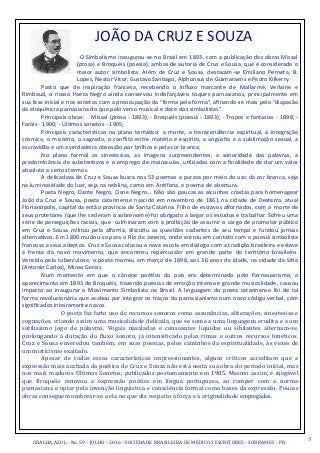 3GRALHA	
  AZUL	
  -­‐	
  No.	
  59	
  -­‐	
  JULHO	
  -­‐	
  2016	
  -­‐	
  SOCIEDADE	
  BRASILEIRA	
  DE	
  MÉDICOS	
  ESCRITORES	
  -­‐	
  SOBRAMES	
  -­‐	
  PR
	
  	
  	
  	
  	
  JOÃO	
  DA	
  CRUZ	
  E	
  SOUZA	
  
	
   O	
  Simbolismo	
  inaugurou-­‐se	
  no	
  Brasil	
  em	
  1893,	
  com	
  a	
  publicação	
  das	
  obras	
  Missal	
  
(prosa)	
  e	
  Broquéis	
  (poesia),	
  ambas	
  de	
  autoria	
  de	
  Cruz	
  e	
  Sousa,	
  que	
  é	
  considerado	
  o	
  
maior	
   autor	
   simbolista.	
   Além	
   de	
   Cruz	
   e	
   Sousa,	
   destacam-­‐se	
   Emiliano	
   Perneta,	
   B.	
  
Lopes,	
  Nestor	
  Vitor,	
  Gustavo	
  San,ago,	
  Alphonsus	
  de	
  Guimaraens	
  e	
  Pedro	
  Kilkerry.	
  
	
   Posto	
   que	
   de	
   inspiração	
   francesa,	
   recebendo	
   o	
   inﬂuxo	
   marcante	
   de	
   Mallarmé,	
   Verlaine	
   e	
  
Rimbaud,	
  o	
  nosso	
  Poeta	
  Negro	
  ainda	
  conservou	
  indisfarçáveis	
  toques	
  parnasianos,	
  principalmente	
  em	
  
sua	
  fase	
  inicial	
  e	
  nos	
  sonetos	
  com	
  a	
  preocupação	
  da	
  “forma	
  pela	
  forma”,	
  aﬁnando-­‐se	
  mais	
  pelo	
  “diapasão	
  
da	
  eloquência	
  parnasiana	
  do	
  que	
  pelo	
  verso	
  musical	
  e	
  doce	
  dos	
  simbolistas”.	
  
	
  	
  	
   Principais	
  obras:	
  	
  	
  Missal	
  (prosa	
  -­‐	
  1893);	
  -­‐	
  Broquéis	
  (poesia	
  -­‐	
  1893);	
  -­‐	
  Tropos	
  e	
  fantasias	
  -­‐	
  1898;	
  -­‐	
  
Faróis	
  -­‐	
  1900;	
  -­‐	
  Úl,mos	
  sonetos	
  -­‐	
  1905;	
  	
  
	
   Principais	
   caracterís,cas	
   no	
   plano	
   temá,co:	
   a	
   morte,	
   a	
   transcendência	
   espiritual,	
   a	
   integração	
  
cósmica,	
  o	
  mistério,	
  o	
  sagrado,	
  o	
  conﬂito	
  entre	
  matéria	
  e	
  espírito,	
  a	
  angús,a	
  e	
  a	
  sublimação	
  sexual,	
  a	
  
escravidão	
  e	
  uma	
  verdadeira	
  obsessão	
  por	
  brilhos	
  e	
  pela	
  cor	
  branca;	
  
	
   No	
   plano	
   formal	
   as	
   sinestesias,	
   as	
   imagens	
   surpreendentes,	
   a	
   sonoridade	
   das	
   palavras,	
   a	
  
predominância	
  de	
  substan,vos	
  e	
  o	
  emprego	
  de	
  maiúsculas,	
  u,lizadas	
  com	
  a	
  ﬁnalidade	
  de	
  dar	
  um	
  valor	
  
absoluto	
  a	
  certos	
  termos.	
  
	
   A	
  delicadeza	
  de	
  Cruz	
  e	
  Sousa	
  busca	
  nos	
  53	
  poemas	
  a	
  pureza	
  por	
  meio	
  do	
  uso	
  da	
  cor	
  branca,	
  seja	
  
na	
  luminosidade	
  do	
  luar,	
  seja	
  na	
  neblina,	
  como	
  em	
  An}fona,	
  o	
  poema	
  de	
  abertura.	
  
	
   Poeta	
  Negro,	
  Dante	
  Negro,	
  Cisne	
  Negro...	
  Não	
  são	
  poucas	
  as	
  alcunhas	
  criadas	
  para	
  homenagear	
  
João	
  da	
  Cruz	
  e	
  Sousa,	
  poeta	
  catarinense	
  nascido	
  em	
  novembro	
  de	
  1861	
  na	
  cidade	
  de	
  Desterro,	
  atual	
  
Florianópolis,	
  capital	
  da	
  então	
  província	
  de	
  Santa	
  Catarina.	
  Filho	
  de	
  escravos	
  alforriados,	
  com	
  a	
  	
  morte	
  de	
  
seus	
  protetores	
  (que	
  lhe	
  cederam	
  o	
  sobrenome)	
  foi	
  obrigado	
  a	
  largar	
  os	
  estudos	
  e	
  trabalhar.	
  Sofreu	
  uma	
  
série	
  de	
  perseguições	
  raciais,	
  que	
  	
  culminaram	
  com	
  a	
  proibição	
  de	
  assumir	
  o	
  cargo	
  de	
  promotor	
  público	
  
em	
   Cruz	
   e	
   Sousa	
   militou	
   pela	
   alforria,	
   discu,u	
   as	
   questões	
   cadentes	
   de	
   seu	
   tempo	
   e	
   fundou	
   jornais	
  
alterna,vos.	
  Em	
  1890	
  mudou-­‐se	
  para	
  o	
  Rio	
  de	
  Janeiro,	
  onde	
  entrou	
  em	
  contato	
  com	
  a	
  poesia	
  simbolista	
  
francesa	
  e	
  seus	
  adeptos.	
  Cruz	
  e	
  Sousa	
  colocou	
  a	
  nova	
  escola	
  em	
  diálogo	
  com	
  a	
  tradição	
  brasileira	
  e	
  esteve	
  
à	
   frente	
   do	
   novo	
   movimento,	
   que	
   encontrou	
   repercussão	
   em	
   grande	
   parte	
   do	
   território	
   brasileiro.	
  
Vencido	
  pela	
  tuberculose,	
  o	
  poeta	
  morreu	
  em	
  março	
  de	
  1898,	
  aos	
  36	
  anos	
  de	
  idade,	
  na	
  cidade	
  de	
  Sí,o	
  
(Antonio	
  Carlos),	
  Minas	
  Gerais.	
  
	
   Num	
   momento	
   em	
   que	
   o	
   cânone	
   poé,co	
   do	
   país	
   era	
   determinado	
   pelo	
   Parnasianismo,	
   o	
  
aparecimento	
  em	
  1893	
  de	
  Broquéis,	
  trazendo	
  poesias	
  de	
  emoção	
  intensa	
  e	
  grande	
  musicalidade,	
  causou	
  
impacto	
   ao	
   inaugurar	
   o	
   Movimento	
   Simbolista	
   no	
   Brasil.	
   A	
   linguagem	
   do	
   poeta	
   catarinense	
   foi	
   de	
   tal	
  
forma	
  revolucionária	
  que	
  acabou	
  por	
  integrar	
  os	
  traços	
  do	
  parnasianismo	
  num	
  novo	
  código	
  verbal,	
  com	
  
signiﬁcados	
  inteiramente	
  novos.	
  
	
   	
   O	
  poeta	
  faz	
  farto	
  uso	
  de	
  recursos	
  sonoros	
  como	
  assonâncias,	
  aliterações,	
  sinestesias	
  e	
  
cognações,	
  criando	
  assim	
  uma	
  musicalidade	
  delicada,	
  que	
  se	
  soma	
  a	
  uma	
  linguagem	
  erudita	
  e	
  a	
  um	
  
sutilíssimo	
   jogo	
   de	
   palavras.	
   Vogais	
   nasaladas	
   e	
   consoantes	
   líquidas	
   ou	
   sibilantes	
   alternam-­‐se,	
  
prolongando	
   a	
   duração	
   do	
   Zluxo	
   sonoro,	
   já	
   intensiZicado	
   pelas	
   rimas	
   e	
   outros	
   recursos	
   fonéticos.	
  
Cruz	
  e	
  Sousa	
  enveredou	
  também,	
  em	
  suas	
  poesias,	
  pelos	
  caminhos	
  da	
  espiritualidade,	
  às	
  vezes	
  de	
  
um	
  misticismo	
  exaltado.	
  	
  
	
   Apesar	
   de	
   todas	
   essas	
   características	
   impressionantes,	
   alguns	
   críticos	
   acreditam	
   que	
   a	
  
expressão	
  mais	
  acabada	
  da	
  poética	
  de	
  Cruz	
  e	
  Souza	
  não	
  está	
  nesta	
  sua	
  obra	
  do	
  período	
  inicial,	
  mas	
  
nos	
  mais	
  maduros	
  Últimos	
  Sonetos,	
  publicados	
  postumamente	
  em	
  1905.	
  Mesmo	
  assim,	
  é	
  inegável	
  
que	
   Broquéis	
   renovou	
   a	
   expressão	
   poética	
   em	
   língua	
   portuguesa,	
   ao	
   romper	
   com	
   a	
   norma	
  
parnasiana	
  e	
  optar	
  pela	
  invenção	
  linguística	
  e	
  consciência	
  formal	
  como	
  bases	
  da	
  expressão.	
  Poucas	
  
obras	
  conseguem	
  ombrear-­‐se	
  a	
  ela	
  no	
  que	
  diz	
  respeito	
  à	
  força	
  e	
  à	
  originalidade	
  empregadas.	
  
 