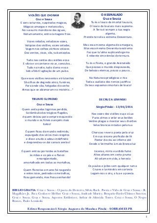 4
VIOLÕES	
  QUE	
  CHORAM	
  	
  
Cruz	
  e	
  Sousa	
  
E	
  sons	
  soturnos,	
  suspiradas	
  magoas,	
  
Mágoas	
  amargas	
  e	
  melancolias,	
  
No	
  sussurro	
  monótono	
  das	
  águas,	
  
Noturnamente,	
  entre	
  ramagens	
  frias.	
  
Vozes	
  veladas,	
  veludosas	
  vozes,	
  
Volúpias	
  dos	
  violões,	
  vozes	
  veladas,	
  
Vagam	
  nos	
  velhos	
  vór,ces	
  velozes	
  
Dos	
  ventos,	
  vivas,	
  vãs,	
  vulcanizadas.	
  
	
  Tudo	
  nas	
  cordas	
  dos	
  violões	
  ecoa	
  
E	
  vibra	
  e	
  se	
  contorce	
  no	
  ar,	
  convulso…	
  
Tudo	
  na	
  noite,	
  tudo	
  clama	
  e	
  voa	
  
Sob	
  a	
  febril	
  agitação	
  de	
  um	
  pulso.	
  
Que	
  esses	
  violões	
  nevoentos	
  e	
  tristonhos	
  
São	
  ilhas	
  de	
  degredo	
  atroz,	
  funéreo,	
  
Para	
  onde	
  vão,	
  fa,gadas	
  do	
  sonho	
  
Almas	
  que	
  se	
  abismaram	
  no	
  mistério….”
O	
  ASSINALADO	
  
Cruz	
  e	
  Sousa	
  
Tu	
  és	
  o	
  louco	
  da	
  imortal	
  loucura,	
  
O	
  louco	
  da	
  loucura	
  mais	
  suprema.	
  
A	
  Terra	
  é	
  sempre	
  a	
  tua	
  negra	
  
algema,	
  
Prende-­‐te	
  nela	
  a	
  extrema	
  Desventura.	
  
Mas	
  essa	
  mesma	
  algema	
  de	
  amargura,	
  
Mas	
  essa	
  mesma	
  Desventura	
  extrema	
  
Faz	
  que	
  tu’alma	
  suplicando	
  gema	
  
E	
  rebente	
  em	
  estrelas	
  de	
  ternura.	
  
Tu	
  és	
  o	
  Poeta,	
  o	
  grande	
  Assinalado	
  
Que	
  povoas	
  o	
  mundo	
  despovoado,	
  
De	
  belezas	
  eternas,	
  pouco	
  a	
  pouco…	
  
Na	
  Natureza	
  prodigiosa	
  e	
  rica	
  
Toda	
  a	
  audácia	
  dos	
  nervos	
  jus,ﬁca	
  
Os	
  teus	
  espasmos	
  imortais	
  de	
  louco!	
  
DE	
  CRUZ	
  A	
  LEMINSKI	
  
	
  	
  	
  	
  	
  Sérgio	
  Pitaki	
  	
  -­‐	
  13/06/2016	
  
Nas	
  vozes	
  dos	
  violões	
  ouço	
  a	
  Lua	
  
Puras	
  almas	
  a	
  velar	
  seus	
  botões	
  
Verdes	
  plagas	
  a	
  mostrar	
  seus	
  chorões	
  
Velas	
  brancas	
  intactas	
  pela	
  rua	
  
Choro	
  ao	
  rever	
  o	
  poeta	
  pela	
  cruz	
  
Em	
  sua	
  sincera	
  proﬁssão	
  de	
  fé	
  	
  
Poetar	
  do	
  céu	
  ao	
  inferno	
  até	
  
Desde	
  o	
  Vermelho	
  à	
  mais	
  Branca	
  luz	
  
Incenso,	
  mirra	
  e	
  ardido	
  fumo	
  
Altos	
  altares	
  em	
  certo	
  prumo	
  
Ali	
  velam	
  em	
  vida,	
  a	
  heresia	
  	
  
Os	
  paulos	
  e	
  joões	
  sem	
  qualquer	
  rumo	
  
Cruzes	
  e	
  Leminskis	
  em	
  cortesia	
  
Legam-­‐nos	
  o	
  céu,	
  a	
  lua	
  e	
  a	
  poesia.	
  	
  
TRIUNFO	
  SUPREMO	
  
Cruz	
  e	
  Sousa	
  
Quem	
  anda	
  pelas	
  lágrimas	
  perdido,	
   
Sonâmbulo	
  dos	
  trágicos	
  ﬂagelos,	
   
é	
  quem	
  deixou	
  para	
  sempre	
  esquecido	
   
o	
  mundo	
  e	
  os	
  fúteis	
  ouropéis	
  mais	
  
belos!	
   
 
É	
  quem	
  ﬁcou	
  do	
  mundo	
  redimido,	
   
expurgado	
  dos	
  vícios	
  mais	
  singelos	
   
e	
  disse	
  a	
  tudo	
  o	
  adeus	
  indeﬁnido	
   
e	
  desprendeu-­‐se	
  dai	
  carnais	
  anelos!	
   
É	
  quem	
  entrou	
  por	
  todas	
  as	
  batalhas	
   
às	
  mãos	
  e	
  os	
  pés	
  e	
  o	
  ﬂanco	
  
ensangüentado,	
   
amortalhado	
  em	
  todas	
  as	
  mortalhas,	
   
 
Quem	
  ﬂorestas	
  e	
  mares	
  foi	
  rasgando	
   
e	
  entre	
  raios,	
  pedradas	
  e	
  metralhas,	
   
ﬁcou	
  gemendo,	
  mas	
  ﬁcou	
  sonhando!	
  
Editor Responsável: Sérgio Augusto de Munhoz Pitaki - SOBRAMES PR
BIBLIOGRAFIA: Cruz e Sousa - O poeta do Desterro, Silvio Back. Poesia e Vida de Cruz e Sousa - R.
Magalhães Jr.. Para Conhecer Melhor Cruz e Sousa, Andrade Muricy. Broquéis-Faróis-Últimos Sonetos,
Cruz e Sousa. Cruz e Sousa, Aspectos Estilísticos, Arthur de Almeida Torres. Cruz e Sousa, O Negro
Branco, Paulo Leminski.
 